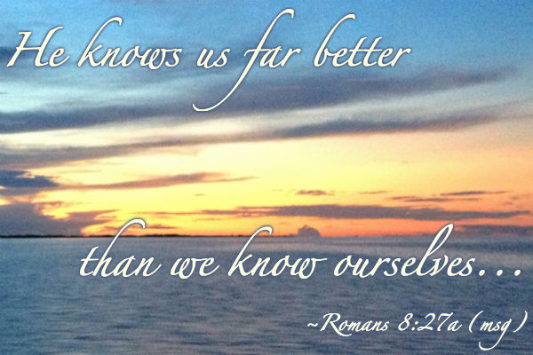 He knows us far better than we know ourselves. Romans 8:27a (the message)